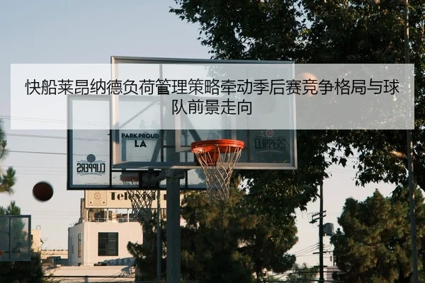 快船莱昂纳德负荷管理策略牵动季后赛竞争格局与球队前景走向
