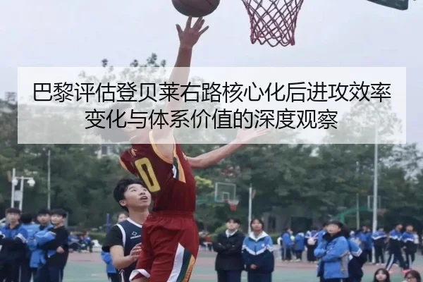 巴黎评估登贝莱右路核心化后进攻效率变化与体系价值的深度观察