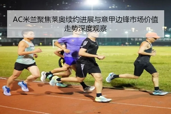 AC米兰聚焦莱奥续约进展与意甲边锋市场价值走势深度观察